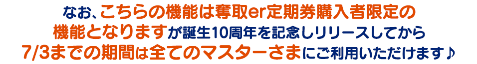 なお、こちらの機能は奪取er定期券購入者限定の機能となりますが、誕生10周年を記念してリリースしてから7/3までの期間は全てのマスター皆さまでご利用できます♪