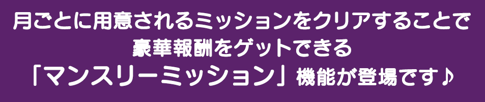 月毎に用意されるミッションをクリアすることで豪華報酬をゲットできる「マンスリーミッション」機能が登場です♪