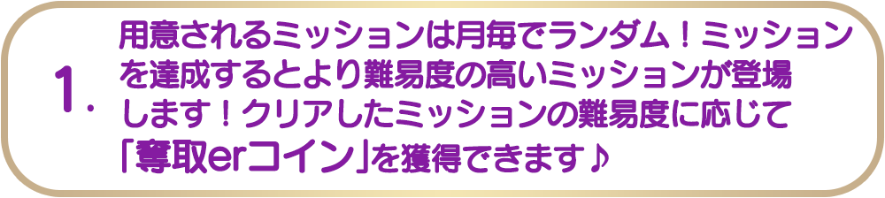 1. 用意されるミッションは月毎でランダム！ミッションを達成するとより難易度の高いミッションが登場します！クリアしたミッションの難易度に応じて「奪取erコイン」を獲得できます♪