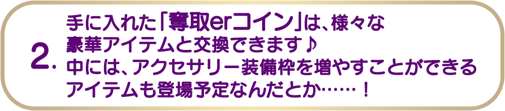 2. 手に入れた「奪取erコイン」は、様々な豪華アイテムと交換できます♪中には、アクセサリー装備枠を増やすことができるアイテムも登場予定なんだとか......!