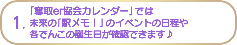 1. 「奪取er協会カレンダー」では未来の「駅メモ！」のイベントの日程や各でんこの誕生日が確認できます♪