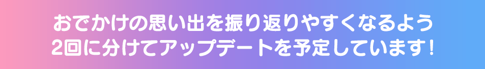 おでかけの思い出を振り返りやすくなるよう2回に分けてアップデートを予定しています！