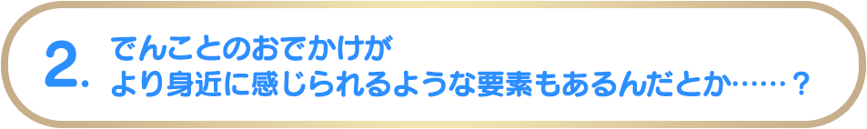 でんことのおでかけがより身近に感じられるような要素もあるんだとか……？