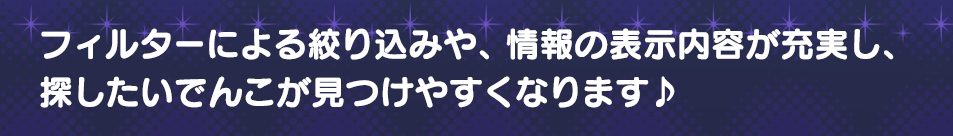フィルターによる絞り込みや、情報の表示内容が充実し、探したいでんこが見つけやすくなります♪