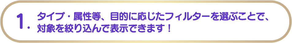 1. タイプ・属性等、目的に応じたフィルターを選ぶことで、対象を絞り込んで表示できます！