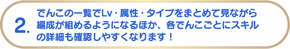 2. でんこの一覧でLv・属性・タイプをまとめて見ながら編成が組めるようになるほか、各でんこごとにスキルの詳細も確認しやすくなります！