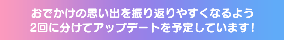 おでかけの思い出を振り返りやすくなるよう2回に分けてアップデートを予定しています!