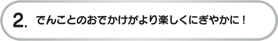2. でんことのおでかけがより楽しくにぎやかに!