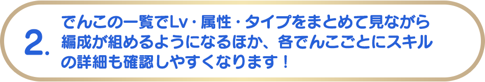2. でんこの一覧でLv・属性・タイプをまとめて見ながら編成が組めるようになるほか、各でんこごとにスキルの詳細も確認しやすくなります!