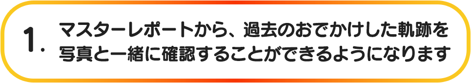 1. マスターレポートから、過去のおでかけした軌跡を写真と一緒に確認することができるようになります