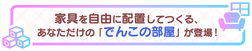 1. あなたの手で好きな部屋を作ろう♪ でんこ・家具・背景を配置して自分だけの部屋を作れます！作った部屋で過ごすでんこの日常をのんびり眺めよう♪